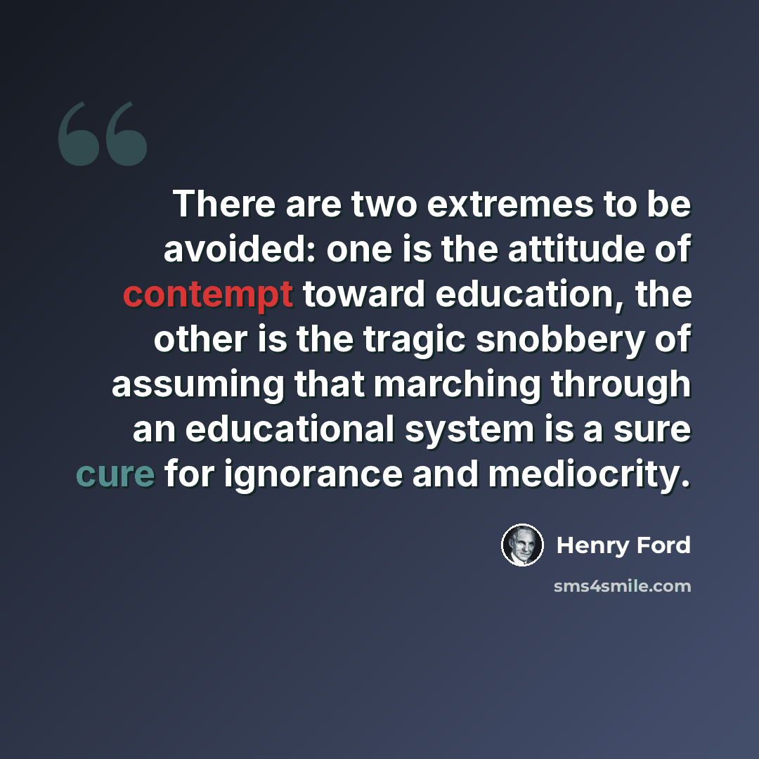 “There are two extremes to be avoided: one is the attitude of contempt toward education, the other is the tragic snobbery of assuming that marching through an educational system is a sure cure for ignorance and mediocrity.” quote by Henry Ford