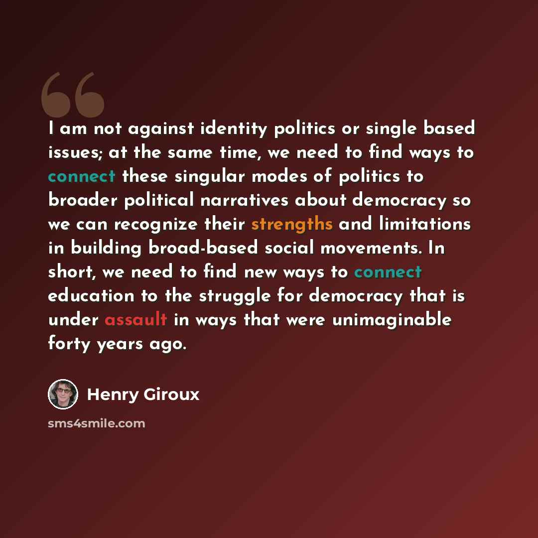 “I am not against identity politics or single based issues; at the same time, we need to find ways to connect these singular modes of politics to broader political narratives about democracy so we can recognize their strengths and limitations in building broad-based social movements. In short, we…” quote by Henry Giroux
