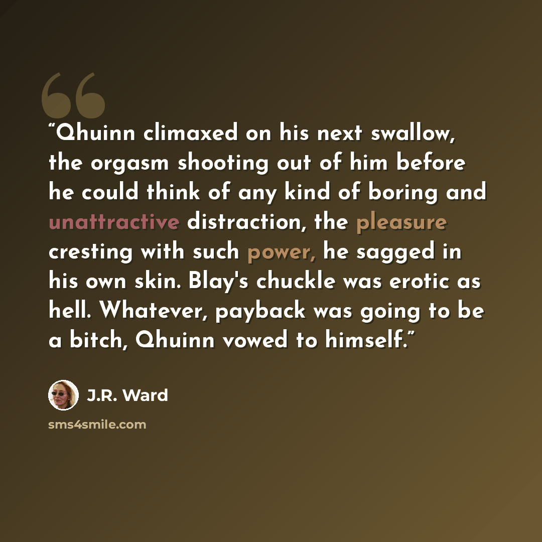 “Qhuinn climaxed on his next swallow, the orgasm shooting out of him before he could think of any kind of boring and unattractive distraction, the pleasure cresting with such power, he sagged in his own skin. Blay's chuckle was erotic as hell. Whatever, payback was going to be a bitch, Qhuinn vowed…” quote by J.R. Ward