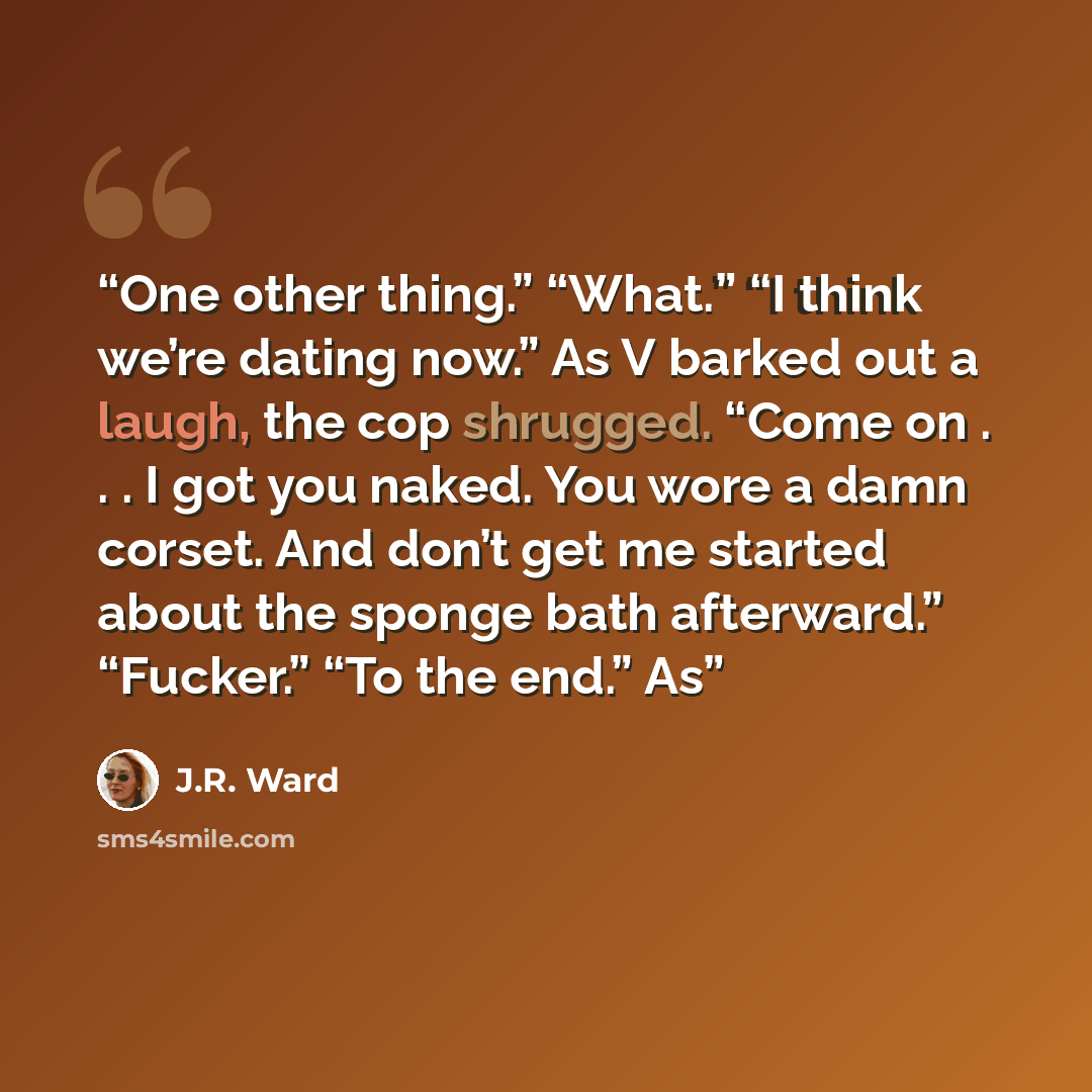 “One other thing.” “What.” “I think we’re dating now.” As V barked out a laugh, the cop shrugged. “Come on . . . I got you naked. You wore a damn corset. And don’t get me started about the sponge bath afterward.” “Fucker.” “To the end.” As” quote by J.R. Ward