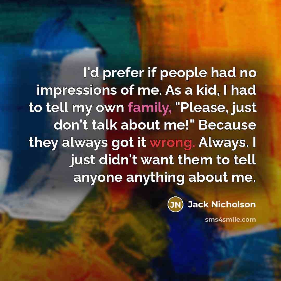 “I'd prefer if people had no impressions of me. As a kid, I had to tell my own family, "Please, just don't talk about me!" Because they always got it wrong. Always. I just didn't want them to tell anyone anything about me.” quote by Jack Nicholson
