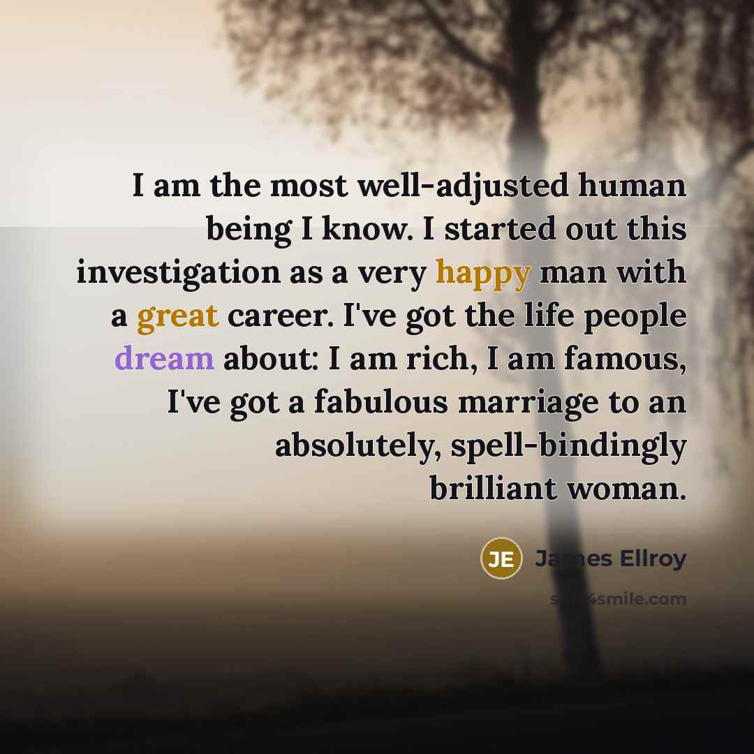 “I am the most well-adjusted human being I know. I started out this investigation as a very happy man with a great career. I've got the life people dream about: I am rich, I am famous, I've got a fabulous marriage to an absolutely, spell-bindingly brilliant woman.” quote by James Ellroy