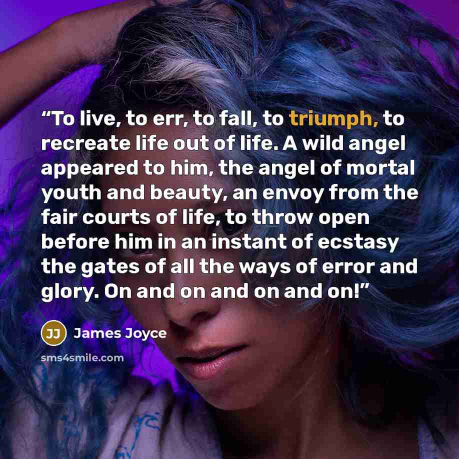 “To live, to err, to fall, to triumph, to recreate life out of life. A wild angel appeared to him, the angel of mortal youth and beauty, an envoy from the fair courts of life, to throw open before him in an instant of ecstasy the gates of all the ways of error and glory. On and on and on and on!” quote by James Joyce