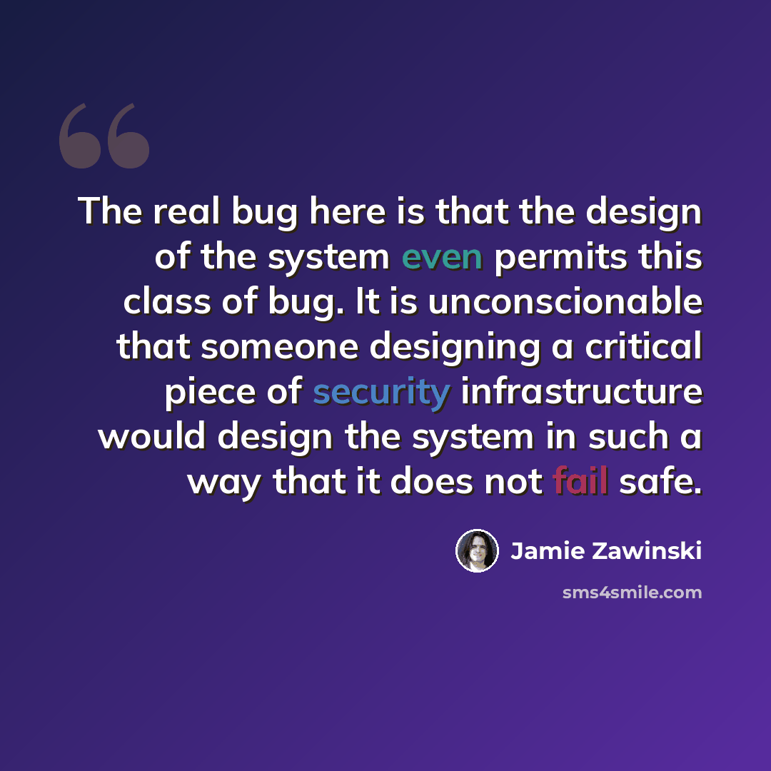 “The real bug here is that the design of the system even permits this class of bug. It is unconscionable that someone designing a critical piece of security infrastructure would design the system in such a way that it does not fail safe.” quote by Jamie Zawinski