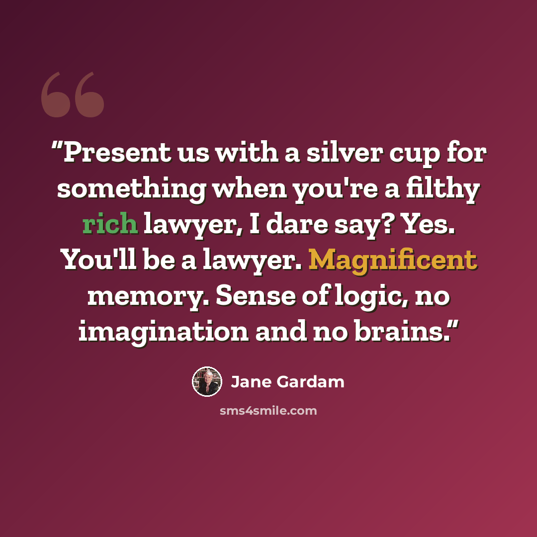 “Present us with a silver cup for something when you're a filthy rich lawyer, I dare say? Yes. You'll be a lawyer. Magnificent memory. Sense of logic, no imagination and no brains.” quote by Jane Gardam