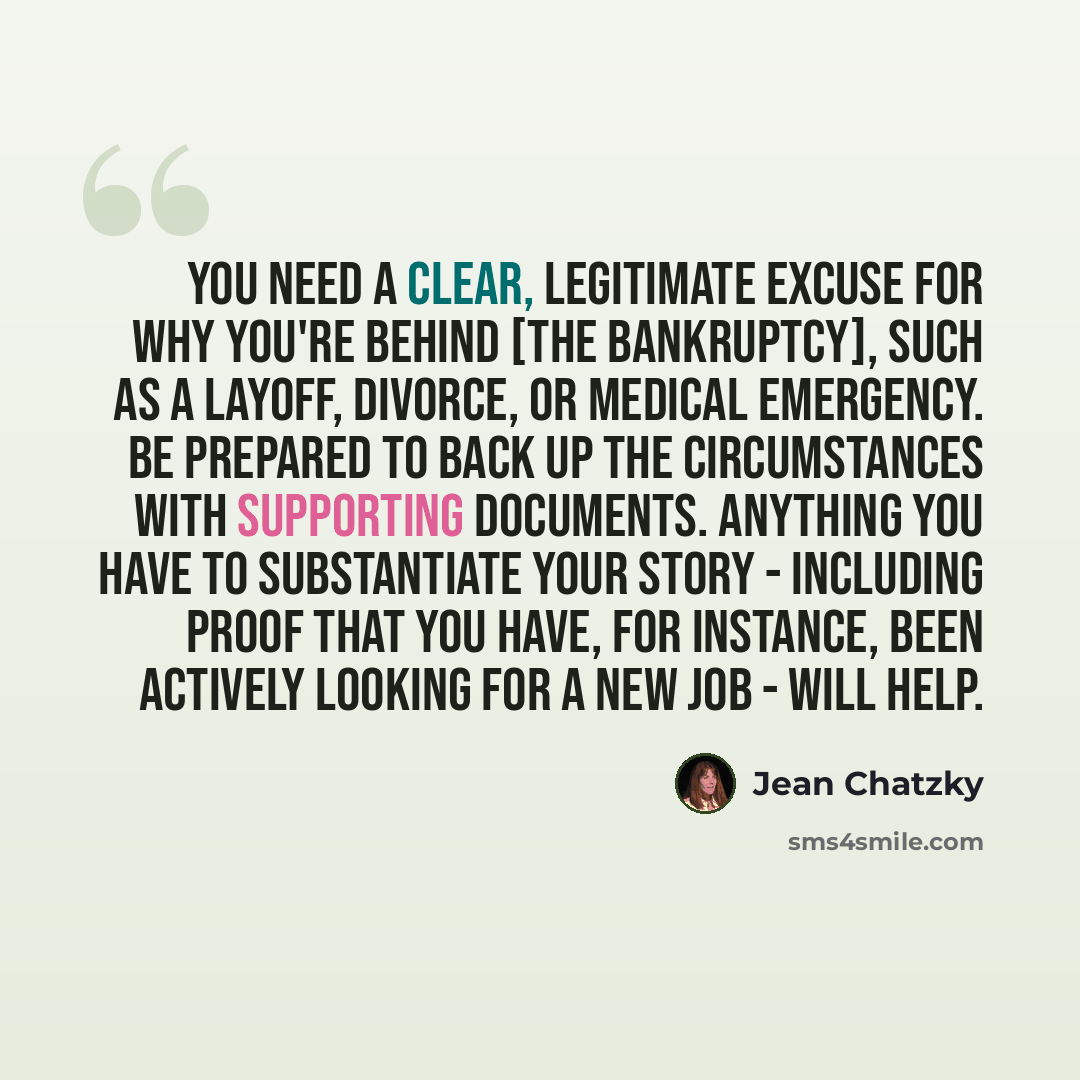 “You need a clear, legitimate excuse for why you're behind [the bankruptcy], such as a layoff, divorce, or medical emergency. Be prepared to back up the circumstances with supporting documents. Anything you have to substantiate your story - including proof that you have, for instance, been actively…” quote by Jean Chatzky