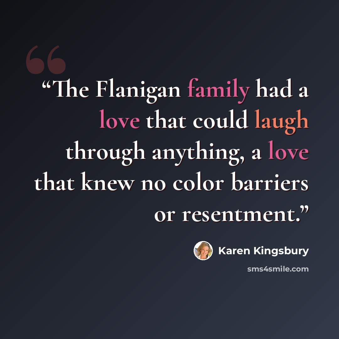 “The Flanigan family had a love that could laugh through anything, a love that knew no color barriers or resentment.” quote by Karen Kingsbury