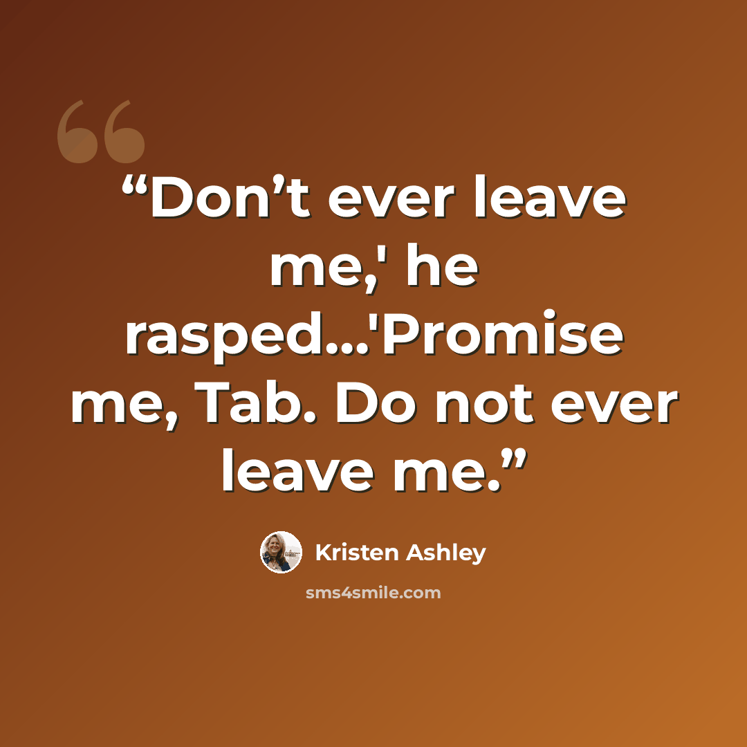 “Don’t ever leave me,' he rasped…'Promise me, Tab. Do not ever leave me.” quote by Kristen Ashley