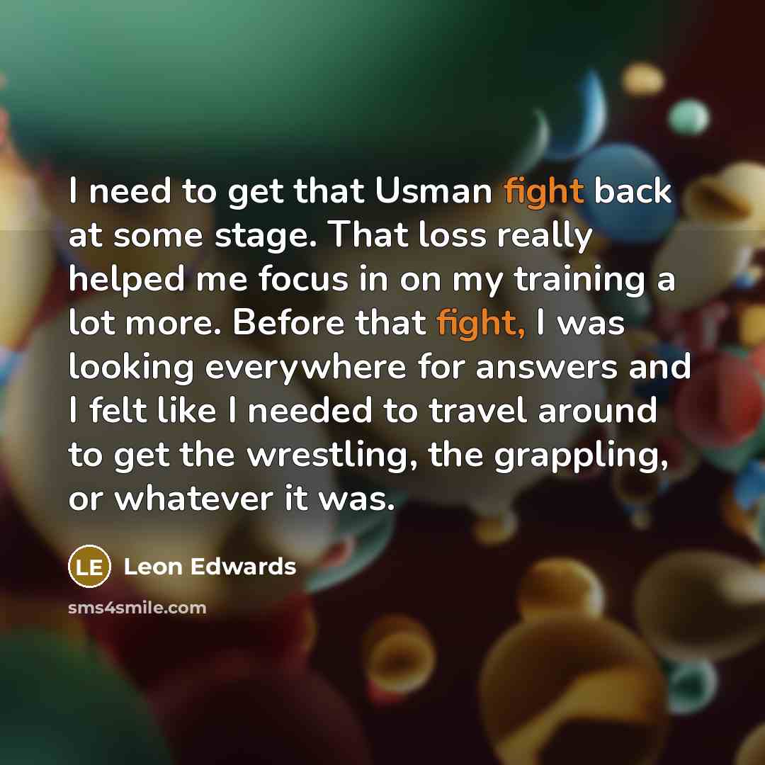 “I need to get that Usman fight back at some stage. That loss really helped me focus in on my training a lot more. Before that fight, I was looking everywhere for answers and I felt like I needed to travel around to get the wrestling, the grappling, or whatever it was.” quote by Leon Edwards