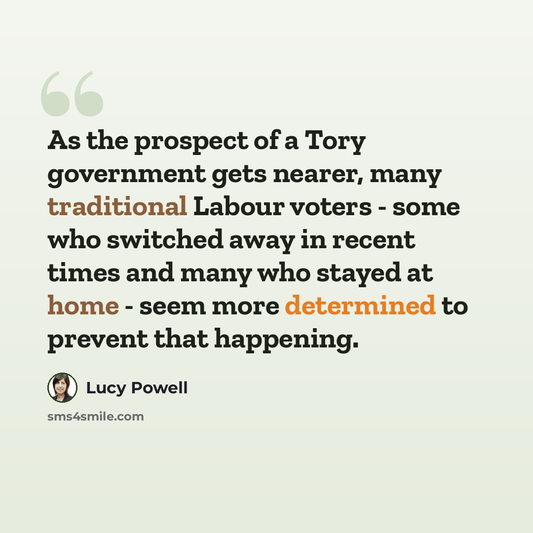 “As the prospect of a Tory government gets nearer, many traditional Labour voters - some who switched away in recent times and many who stayed at home - seem more determined to prevent that happening.” quote by Lucy Powell