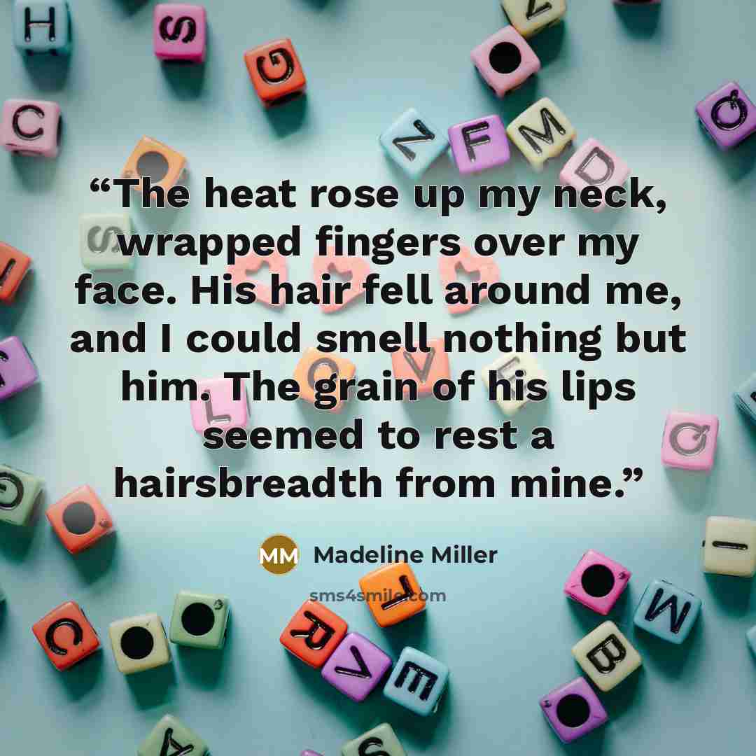 “The heat rose up my neck, wrapped fingers over my face. His hair fell around me, and I could smell nothing but him. The grain of his lips seemed to rest a hairsbreadth from mine.” quote by Madeline Miller