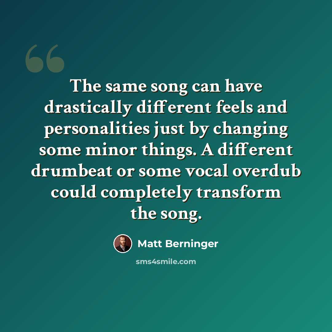 “The same song can have drastically different feels and personalities just by changing some minor things. A different drumbeat or some vocal overdub could completely transform the song.” quote by Matt Berninger