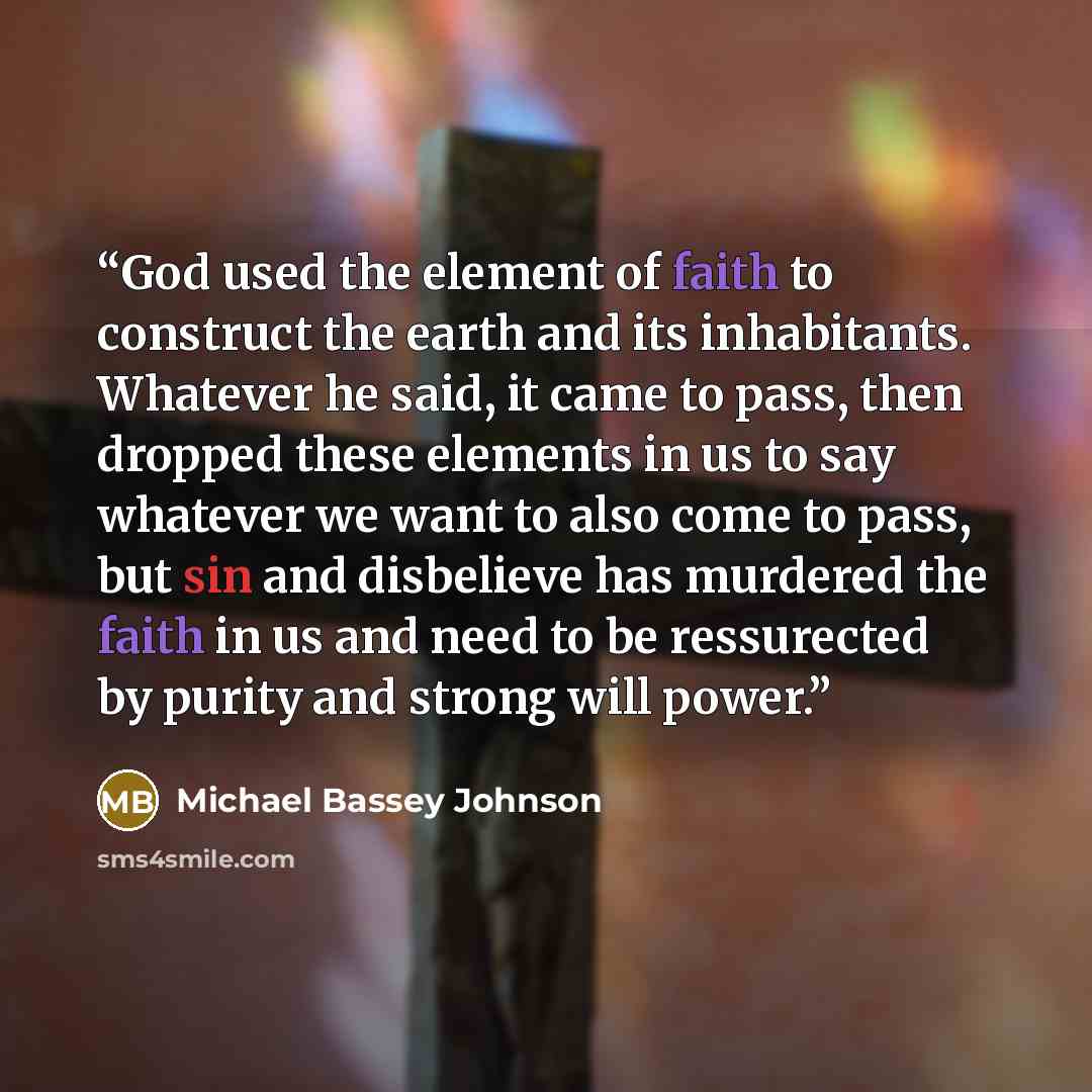 “God used the element of faith to construct the earth and its inhabitants. Whatever he said, it came to pass, then dropped these elements in us to say whatever we want to also come to pass, but sin and disbelieve has murdered the faith in us and need to be ressurected by purity and strong will power.” quote by Michael Bassey Johnson