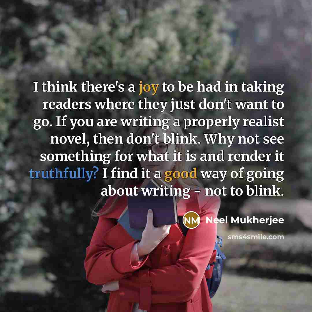 “I think there's a joy to be had in taking readers where they just don't want to go. If you are writing a properly realist novel, then don't blink. Why not see something for what it is and render it truthfully? I find it a good way of going about writing - not to blink.” quote by Neel Mukherjee