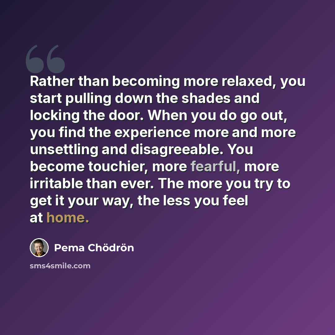 “Rather than becoming more relaxed, you start pulling down the shades and locking the door. When you do go out, you find the experience more and more unsettling and disagreeable. You become touchier, more fearful, more irritable than ever. The more you try to get it your way, the less you feel at…” quote by Pema Chodron