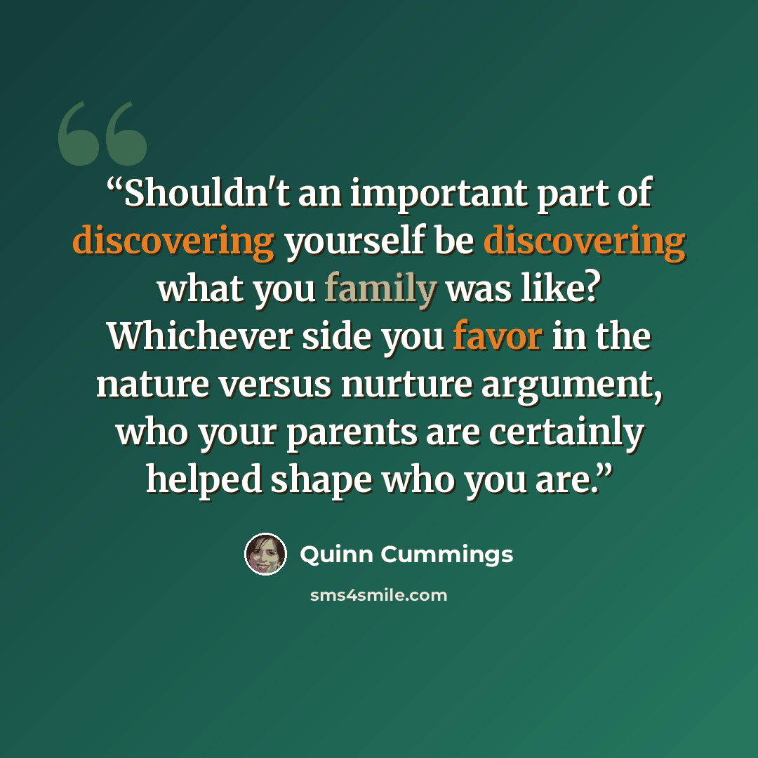 “Shouldn't an important part of discovering yourself be discovering what you family was like? Whichever side you favor in the nature versus nurture argument, who your parents are certainly helped shape who you are.” quote by Quinn Cummings