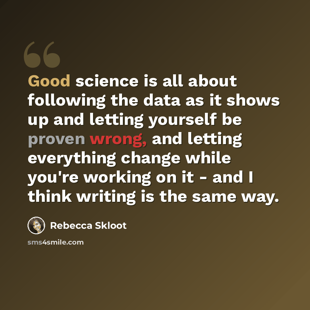 “Good science is all about following the data as it shows up and letting yourself be proven wrong, and letting everything change while you're working on it - and I think writing is the same way.” quote by Rebecca Skloot