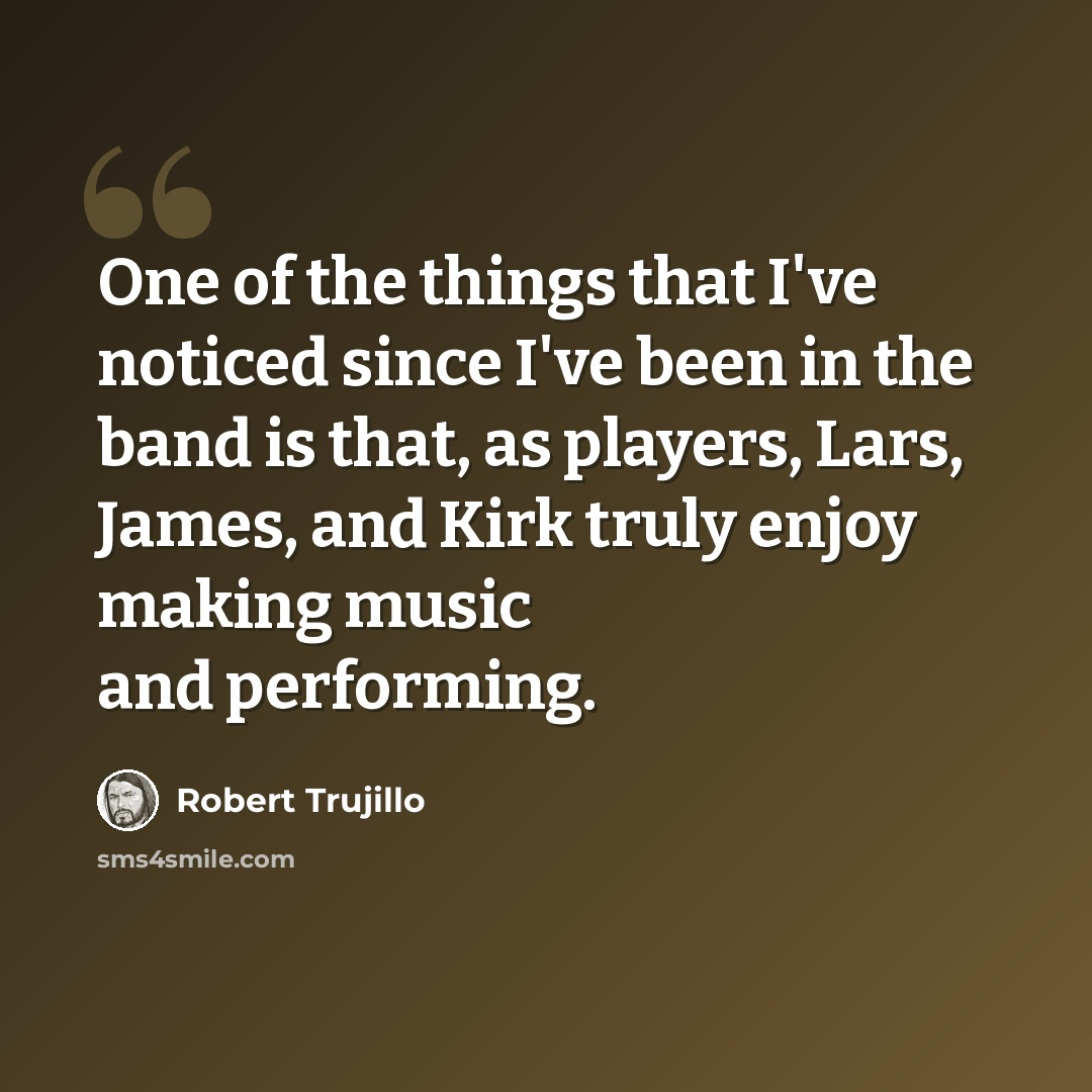 “One of the things that I've noticed since I've been in the band is that, as players, Lars, James, and Kirk truly enjoy making music and performing.” quote by Robert Trujillo
