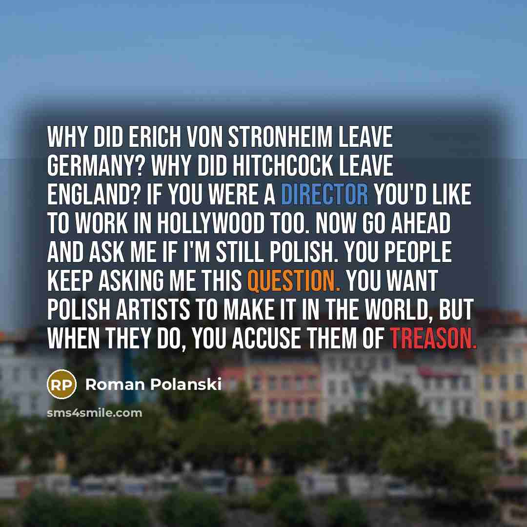 “Why did Erich von Stronheim leave Germany? Why did Hitchcock leave England? If you were a director you'd like to work in Hollywood too. Now go ahead and ask me if I'm still Polish. You people keep asking me this question. You want Polish artists to make it in the world, but when they do, you…” quote by Roman Polanski