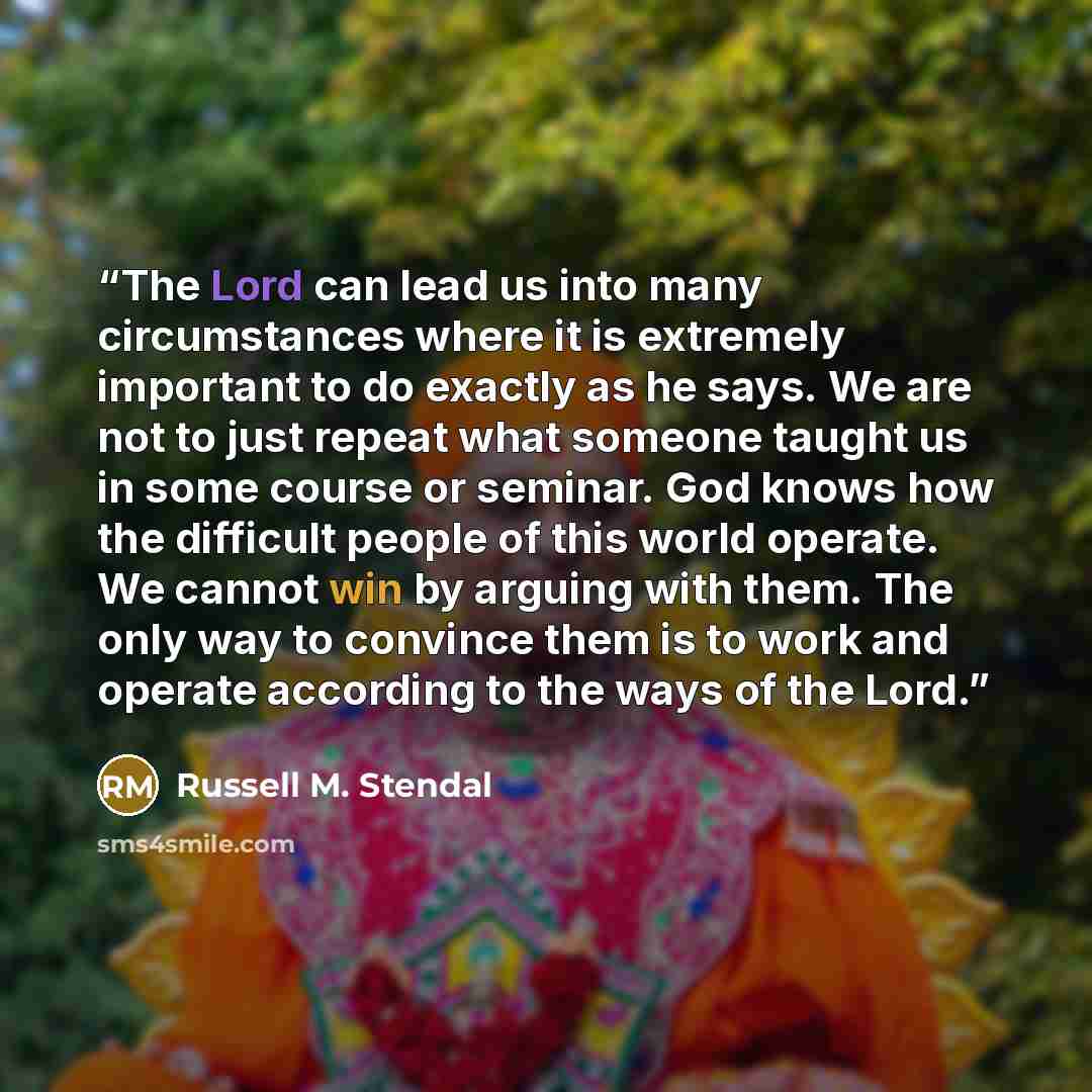 “The Lord can lead us into many circumstances where it is extremely important to do exactly as he says. We are not to just repeat what someone taught us in some course or seminar. God knows how the difficult people of this world operate. We cannot win by arguing with them. The only way to convince…” quote by Russell M. Stendal