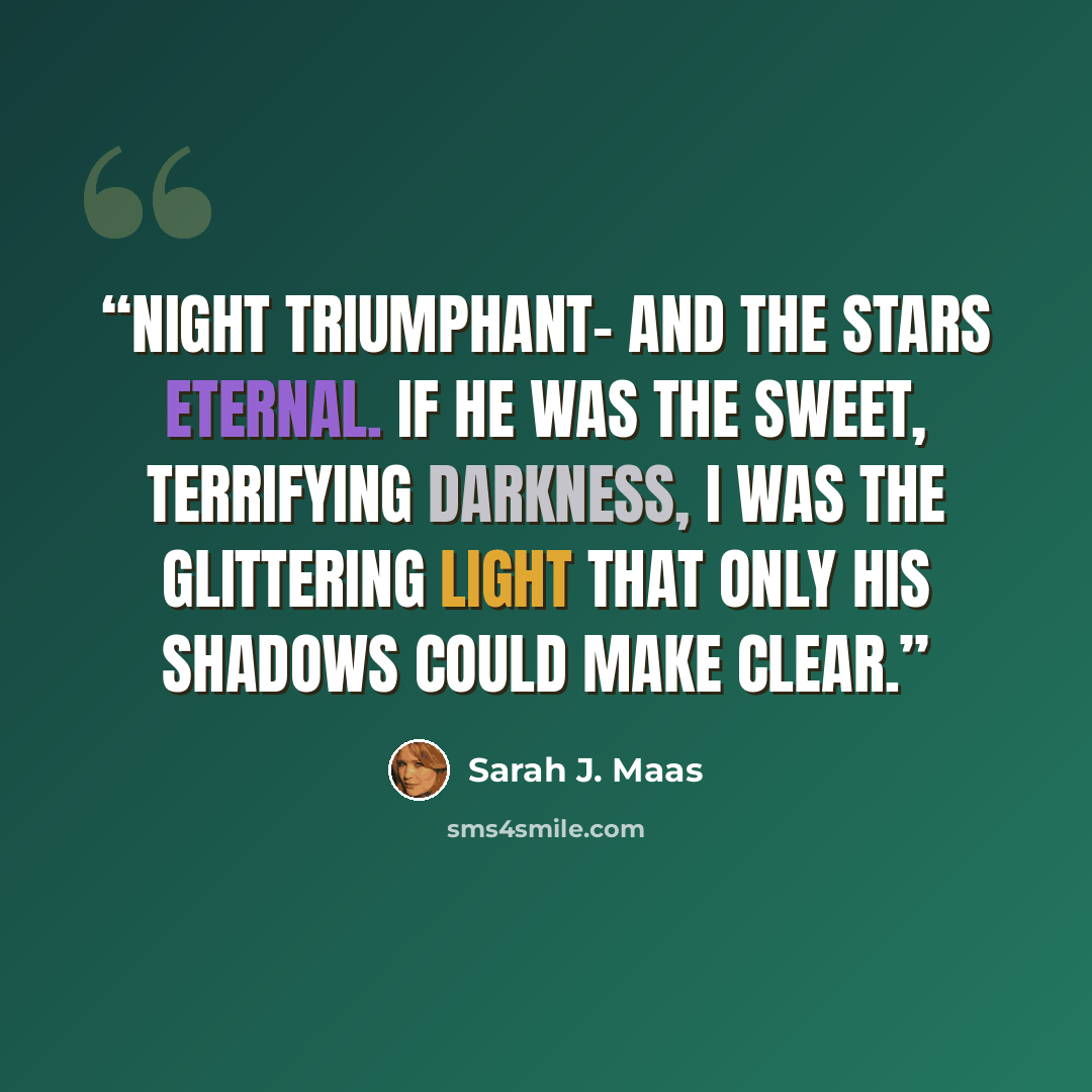 “Night Triumphant- and the Stars Eternal. If he was the sweet, terrifying darkness, I was the glittering light that only his shadows could make clear.” quote by Sarah J. Maas