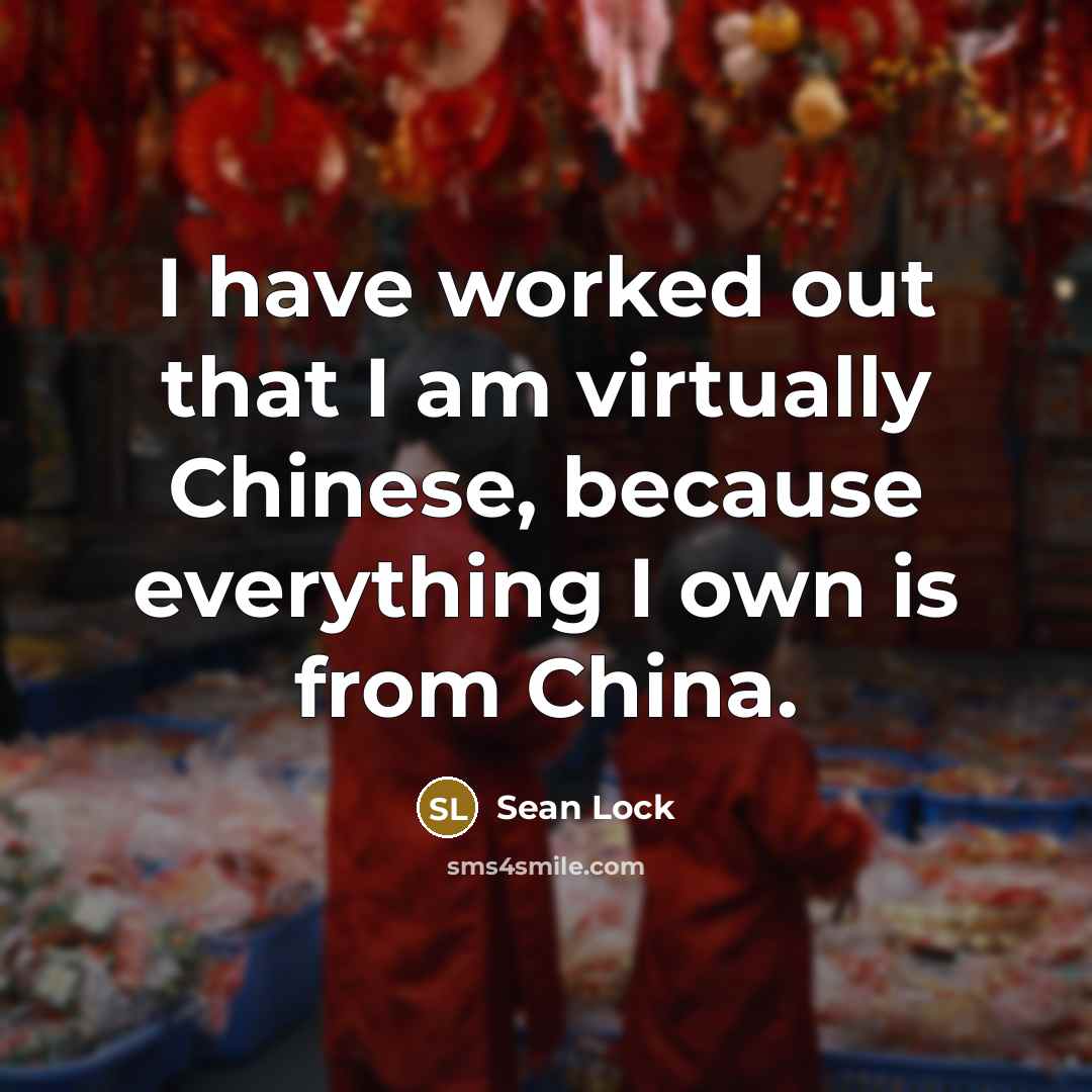 “I have worked out that I am virtually Chinese, because everything I own is from China.” quote by Sean Lock