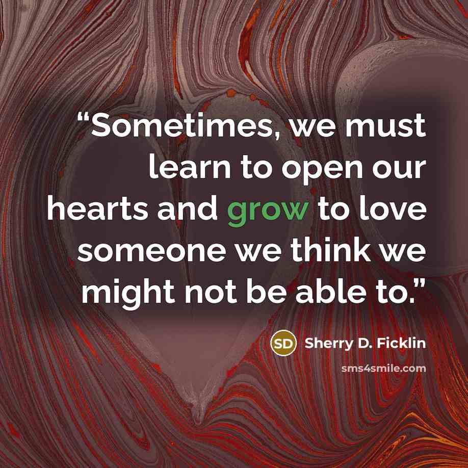 “Sometimes, we must learn to open our hearts and grow to love someone we think we might not be able to.” quote by Sherry D. Ficklin