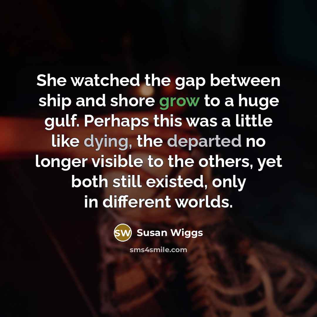 “She watched the gap between ship and shore grow to a huge gulf. Perhaps this was a little like dying, the departed no longer visible to the others, yet both still existed, only in different worlds.” quote by Susan Wiggs