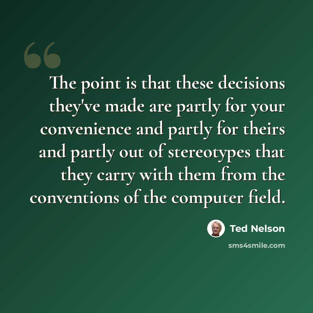 “The point is that these decisions they've made are partly for your convenience and partly for theirs and partly out of stereotypes that they carry with them from the conventions of the computer field.” quote by Ted Nelson