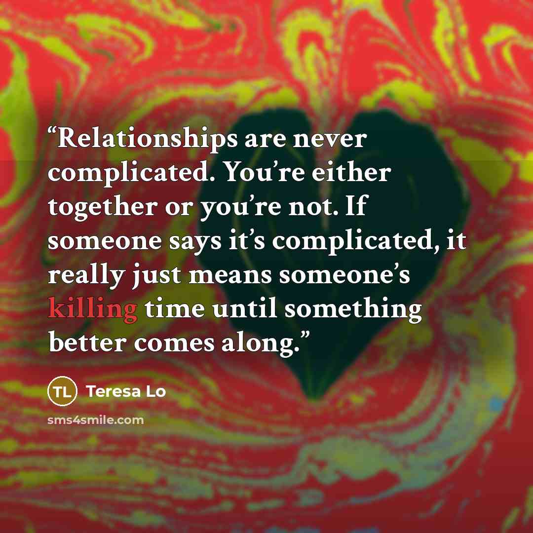 “Relationships are never complicated. You’re either together or you’re not. If someone says it’s complicated, it really just means someone’s killing time until something better comes along.” quote by Teresa Lo