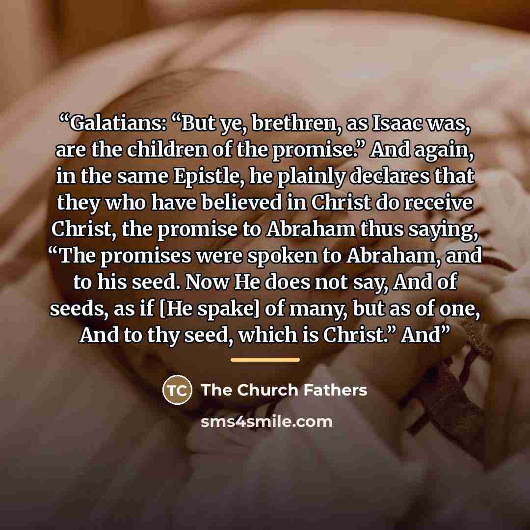 “Galatians: “But ye, brethren, as Isaac was, are the children of the promise.” And again, in the same Epistle, he plainly declares that they who have believed in Christ do receive Christ, the promise to Abraham thus saying, “The promises were spoken to Abraham, and to his seed. Now He does not say…” quote by The Church Fathers