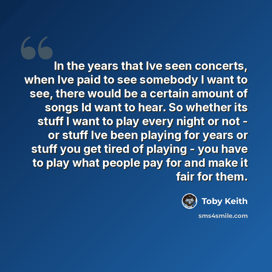 “In the years that Ive seen concerts, when Ive paid to see somebody I want to see, there would be a certain amount of songs Id want to hear. So whether its stuff I want to play every night or not - or stuff Ive been playing for years or stuff you get tired of playing - you have to play what people…” quote by Toby Keith