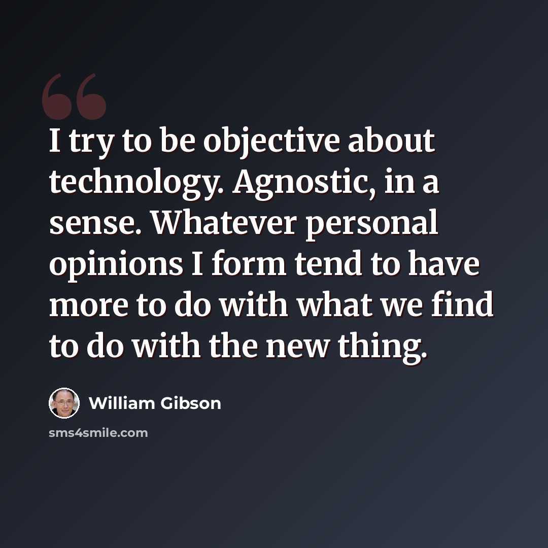 “I try to be objective about technology. Agnostic, in a sense. Whatever personal opinions I form tend to have more to do with what we find to do with the new thing.” quote by William Gibson