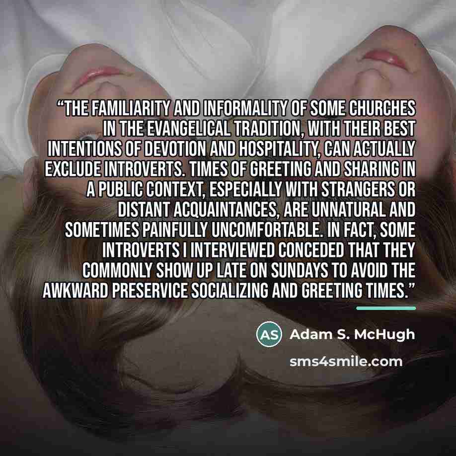 “The familiarity and informality of some churches in the evangelical tradition, with their best intentions of devotion and hospitality, can actually exclude introverts. Times of greeting and sharing in a public context, especially with strangers or distant acquaintances, are unnatural and sometimes…” quote by Adam S. McHugh