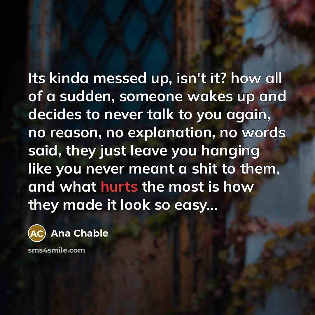“Its kinda messed up, isn't it? how all of a sudden, someone wakes up and decides to never talk to you again, no reason, no explanation, no words said, they just leave you hanging like you never meant a shit to them, and what hurts the most is how they made it look so easy...” quote by Ana Chable