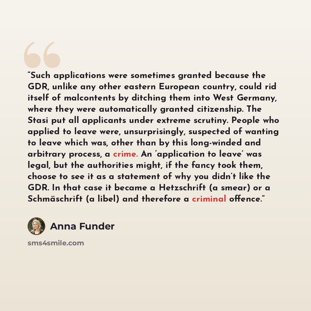 “Such applications were sometimes granted because the GDR, unlike any other eastern European country, could rid itself of malcontents by ditching them into West Germany, where they were automatically granted citizenship. The Stasi put all applicants under extreme scrutiny. People who applied to…” quote by Anna Funder