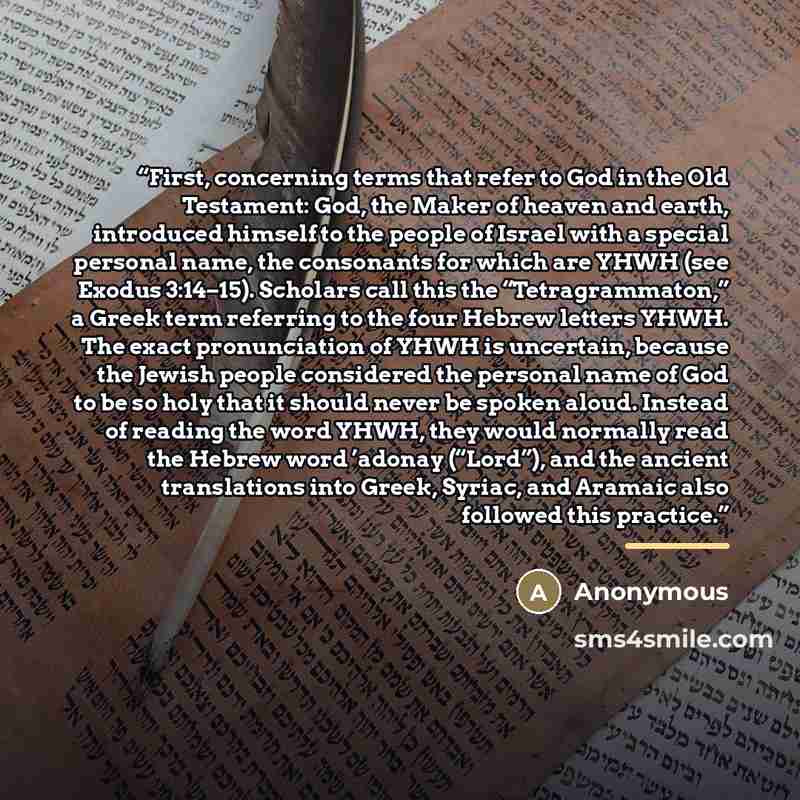 “First, concerning terms that refer to God in the Old Testament: God, the Maker of heaven and earth, introduced himself to the people of Israel with a special personal name, the consonants for which are YHWH (see Exodus 3:14–15). Scholars call this the “Tetragrammaton,” a Greek term referring to…” quote by Anonymous
