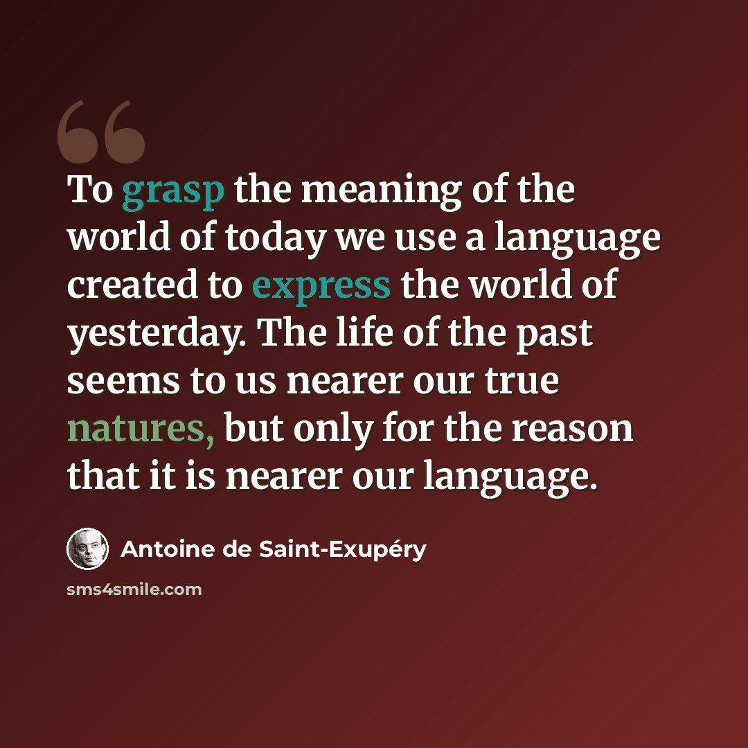 “To grasp the meaning of the world of today we use a language created to express the world of yesterday. The life of the past seems to us nearer our true natures, but only for the reason that it is nearer our language.” quote by Antoine de Saint-Exupery