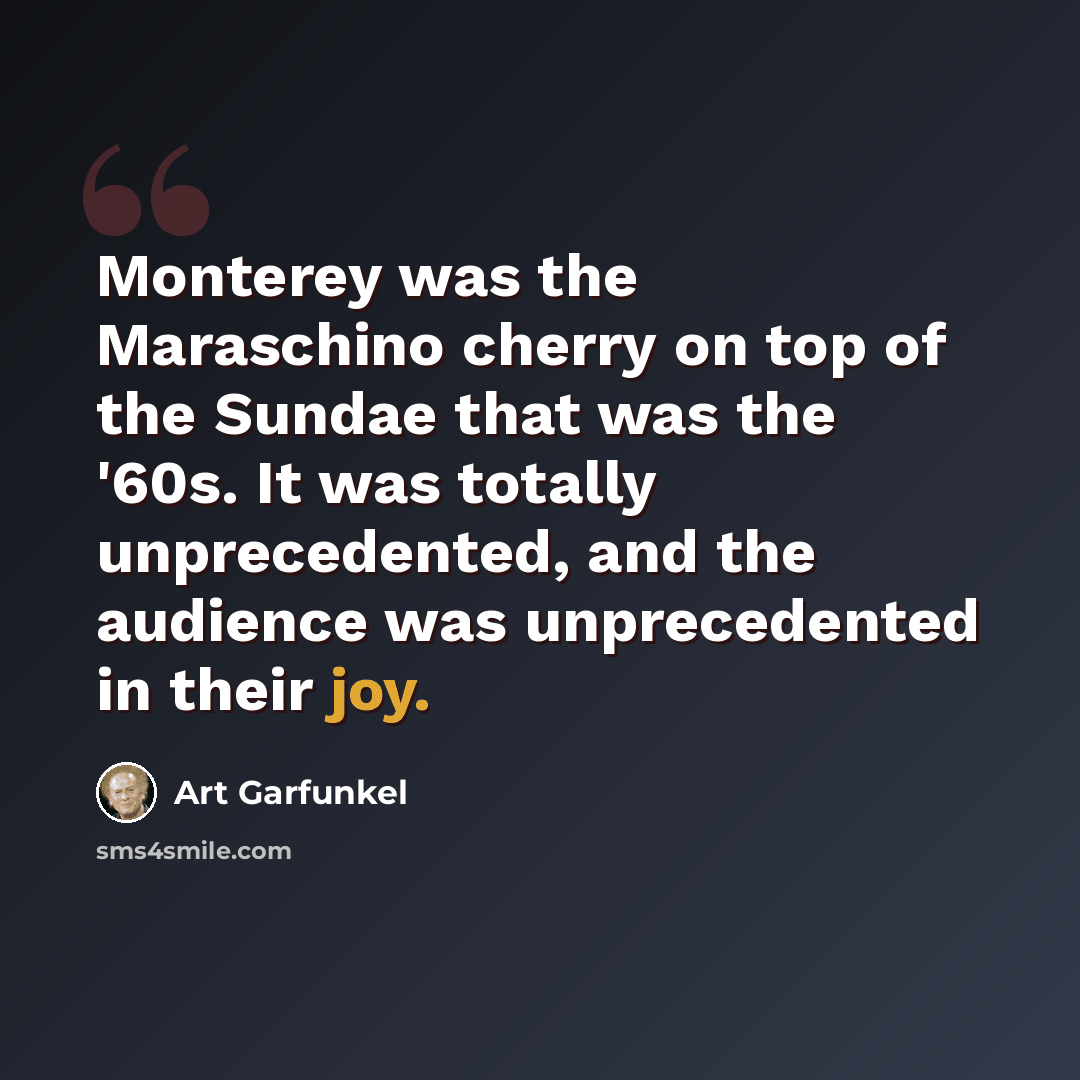 “Monterey was the Maraschino cherry on top of the Sundae that was the '60s. It was totally unprecedented, and the audience was unprecedented in their joy.” quote by Art Garfunkel