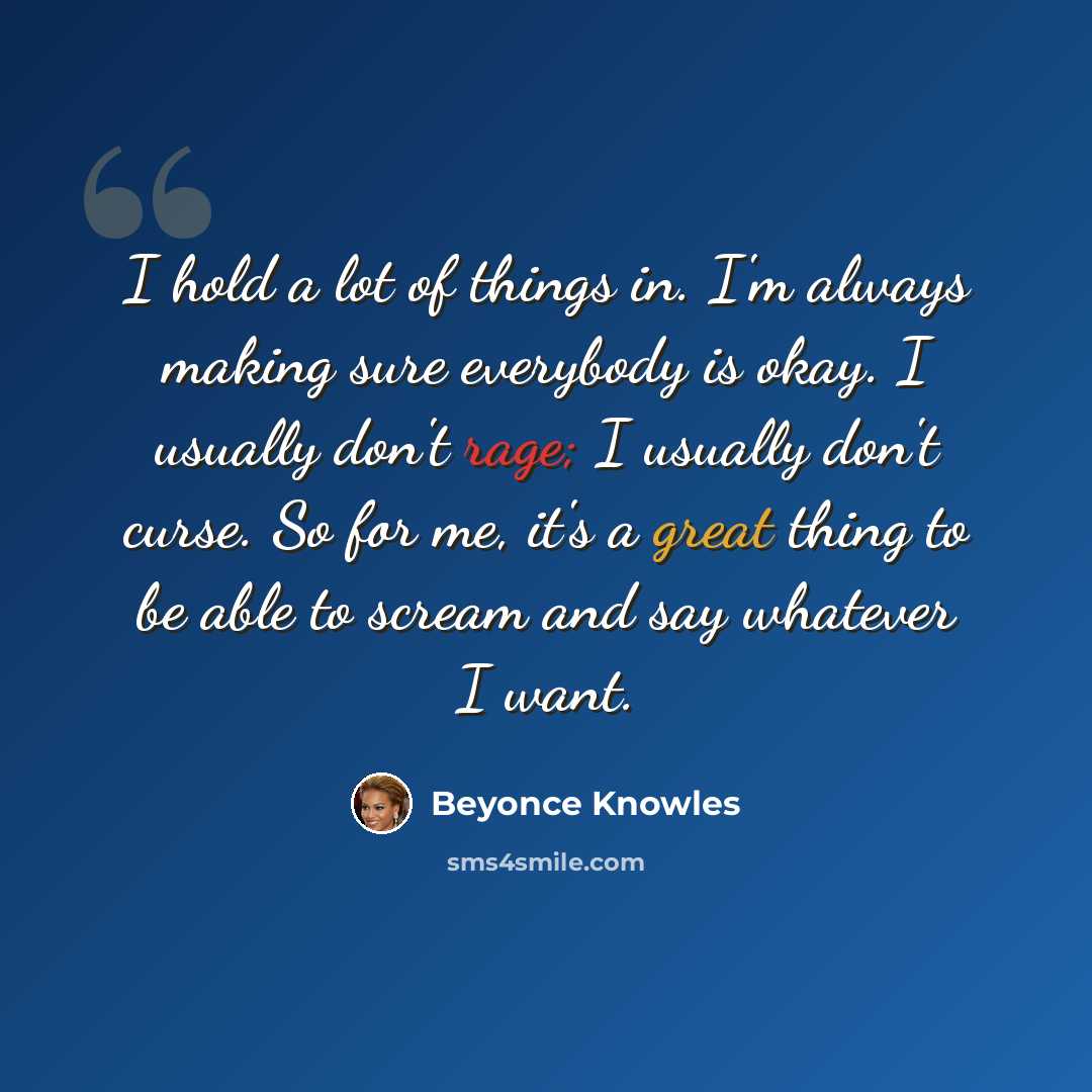 “I hold a lot of things in. I'm always making sure everybody is okay. I usually don't rage; I usually don't curse. So for me, it's a great thing to be able to scream and say whatever I want.” quote by Beyonce Knowles