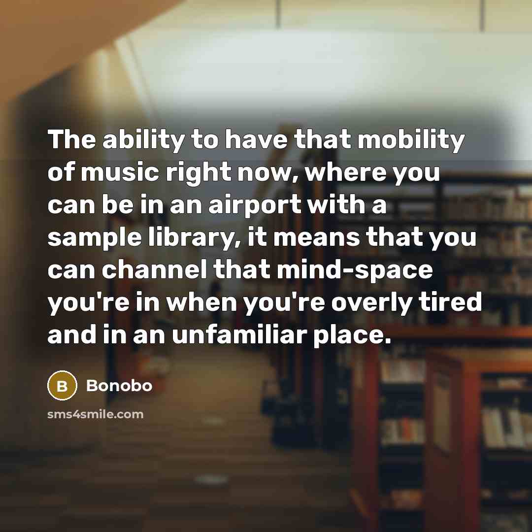 “The ability to have that mobility of music right now, where you can be in an airport with a sample library, it means that you can channel that mind-space you're in when you're overly tired and in an unfamiliar place.” quote by Bonobo