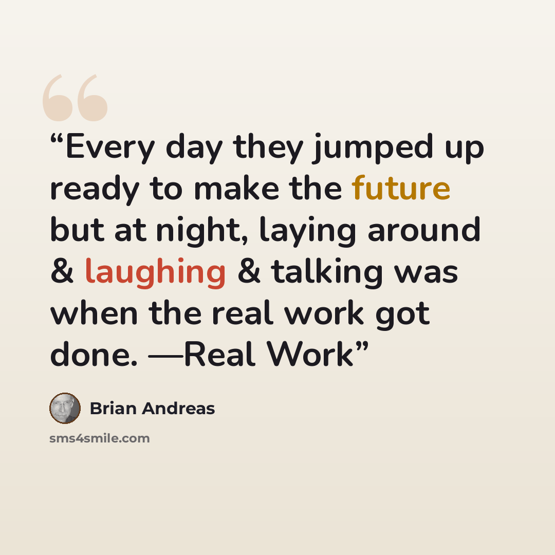 “Every day they jumped up ready to make the future but at night, laying around & laughing & talking was when the real work got done. —Real Work” quote by Brian Andreas