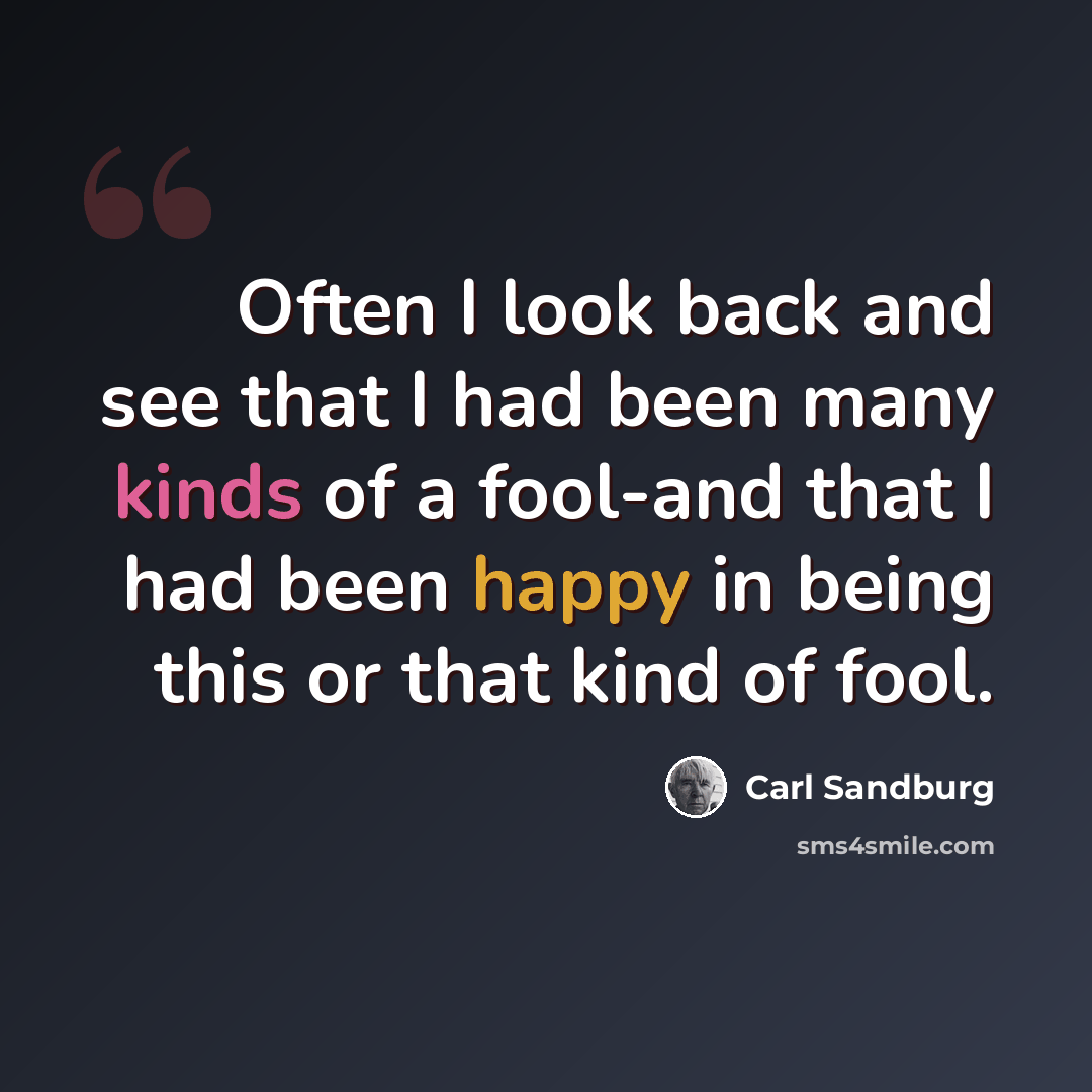 “Often I look back and see that I had been many kinds of a fool-and that I had been happy in being this or that kind of fool.” quote by Carl Sandburg
