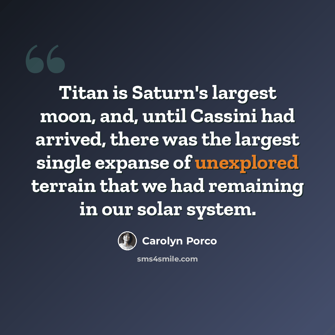 “Titan is Saturn's largest moon, and, until Cassini had arrived, there was the largest single expanse of unexplored terrain that we had remaining in our solar system.” quote by Carolyn Porco