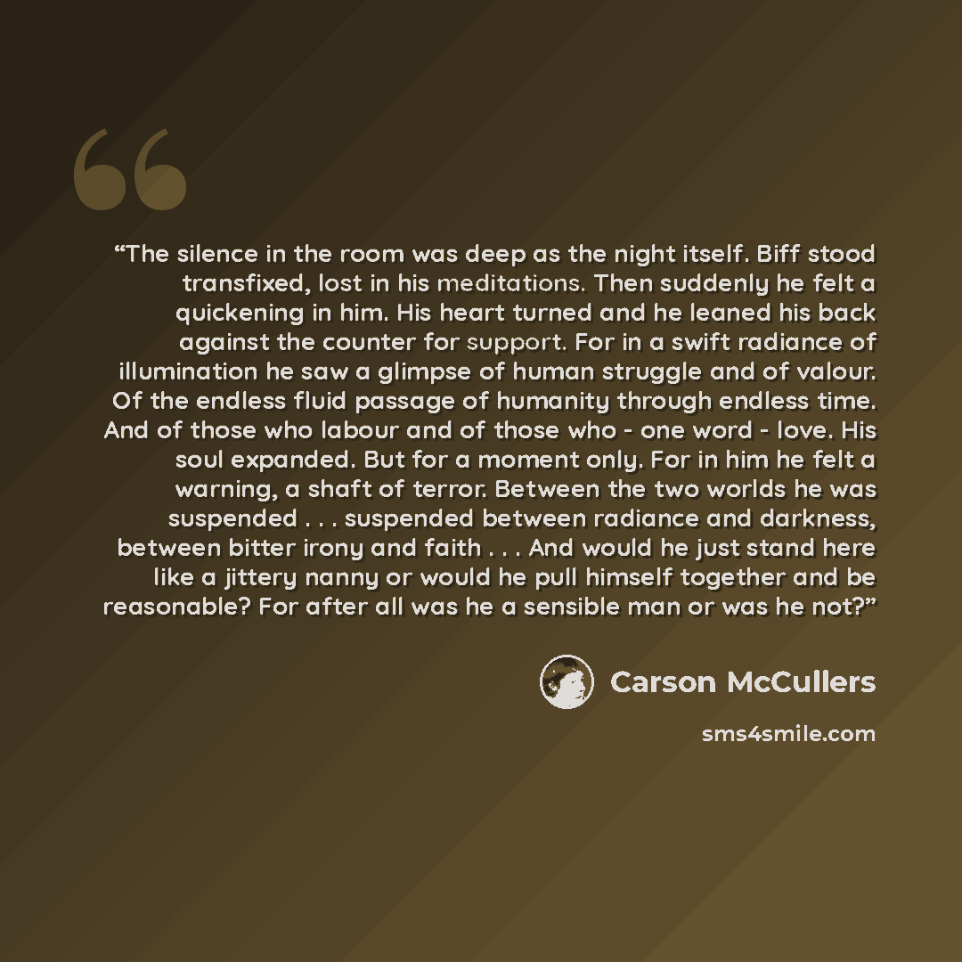 “The silence in the room was deep as the night itself. Biff stood transfixed, lost in his meditations. Then suddenly he felt a quickening in him. His heart turned and he leaned his back against the counter for support. For in a swift radiance of illumination he saw a glimpse of human struggle and…” quote by Carson McCullers