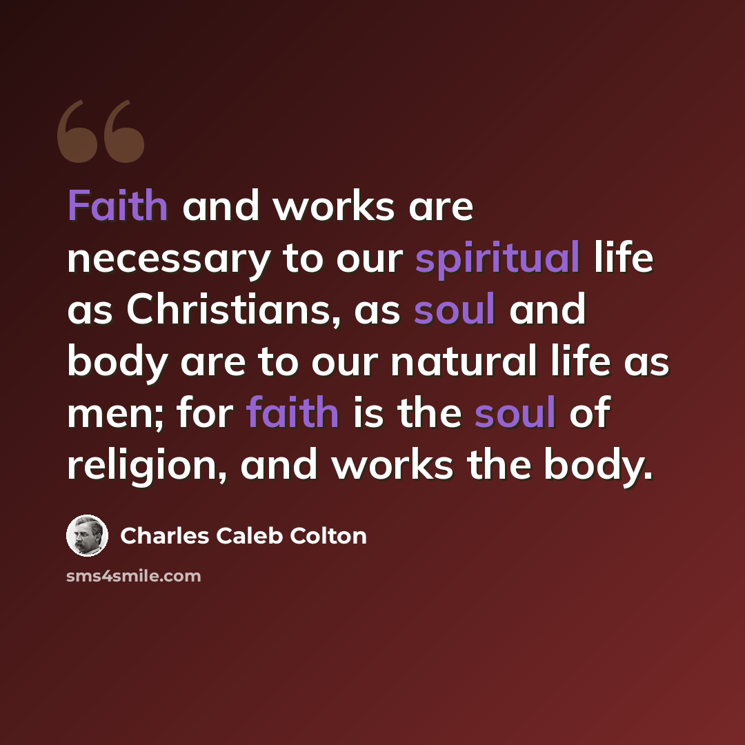 “Faith and works are necessary to our spiritual life as Christians, as soul and body are to our natural life as men; for faith is the soul of religion, and works the body.” quote by Charles Caleb Colton