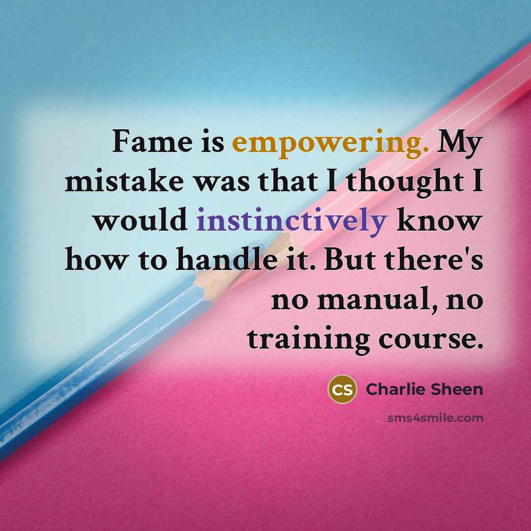 “Fame is empowering. My mistake was that I thought I would instinctively know how to handle it. But there's no manual, no training course.” quote by Charlie Sheen