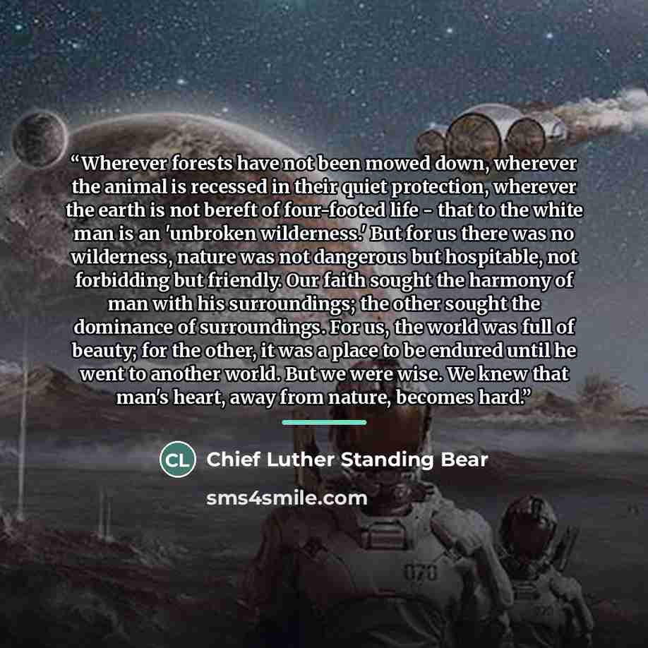 “Wherever forests have not been mowed down, wherever the animal is recessed in their quiet protection, wherever the earth is not bereft of four-footed life - that to the white man is an 'unbroken wilderness.' But for us there was no wilderness, nature was not dangerous but hospitable, not…” quote by Chief Luther Standing Bear