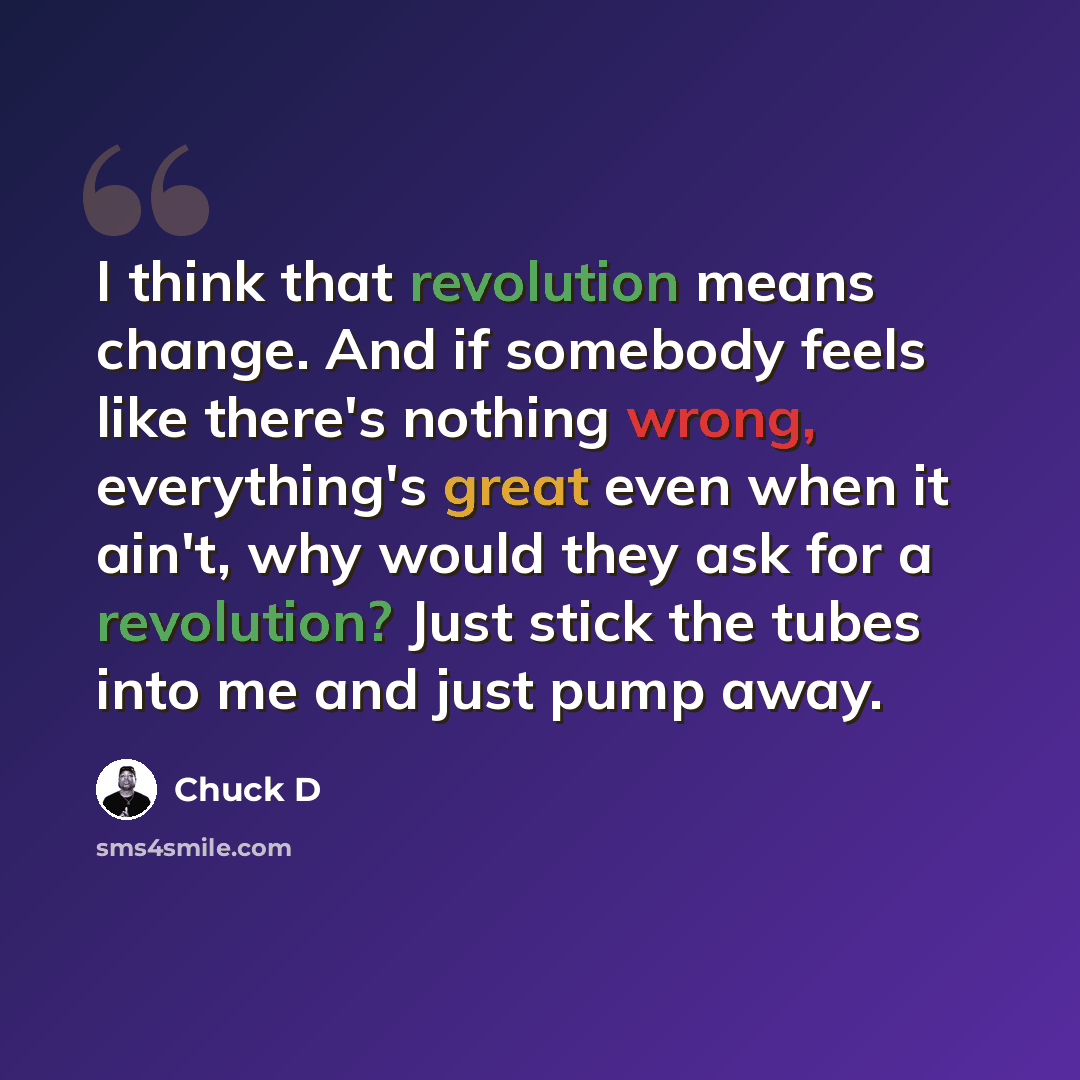 “I think that revolution means change. And if somebody feels like there's nothing wrong, everything's great even when it ain't, why would they ask for a revolution? Just stick the tubes into me and just pump away.” quote by Chuck D