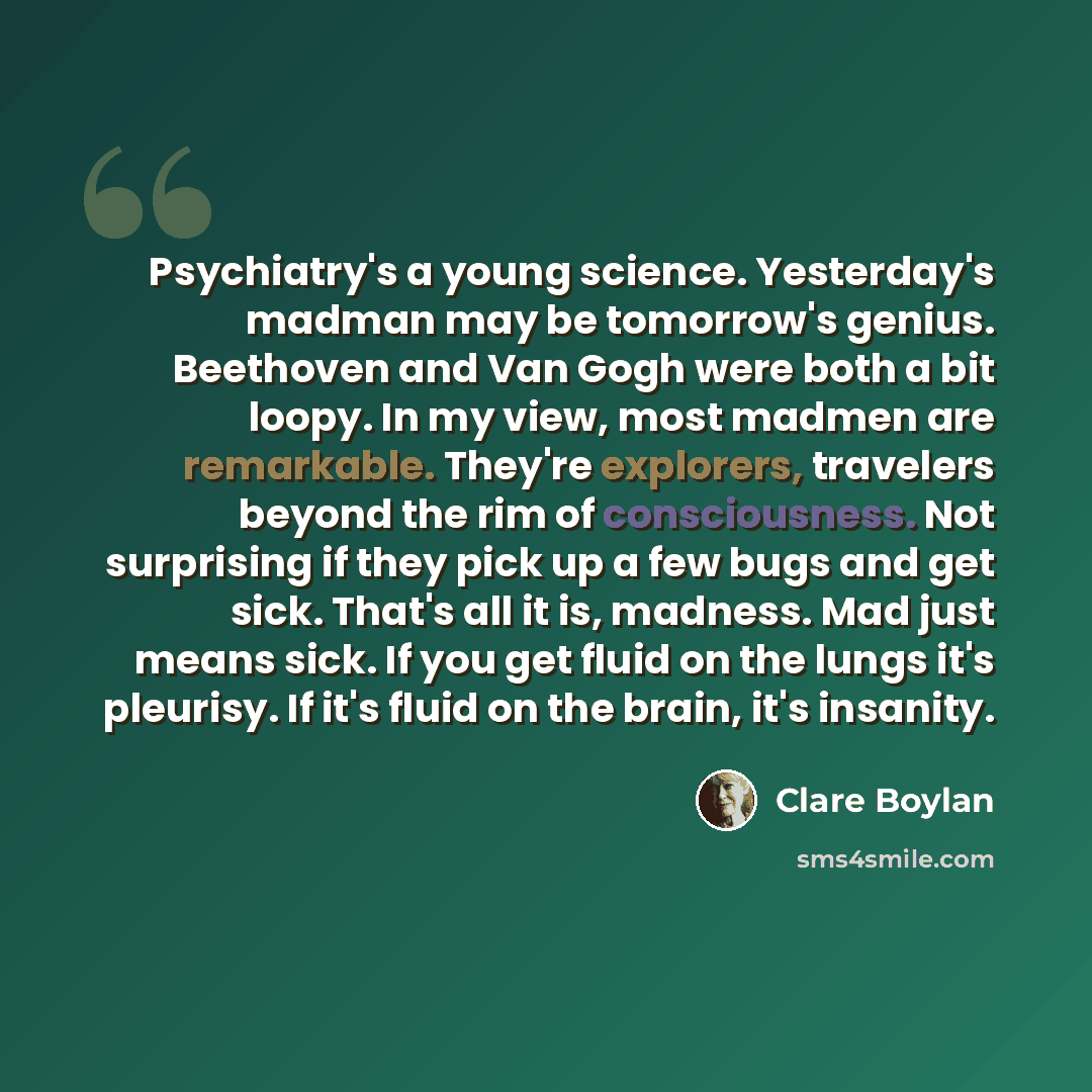 “Psychiatry's a young science. Yesterday's madman may be tomorrow's genius. Beethoven and Van Gogh were both a bit loopy. In my view, most madmen are remarkable. They're explorers, travelers beyond the rim of consciousness. Not surprising if they pick up a few bugs and get sick. That's all it is…” quote by Clare Boylan